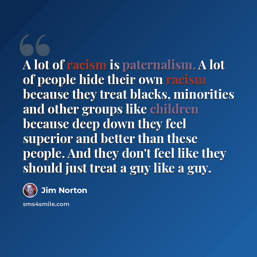 “A lot of racism is paternalism. A lot of people hide their own racism because they treat blacks, minorities and other groups like children because deep down they feel superior and better than these people. And they don't feel like they should just treat a guy like a guy.” quote by Jim Norton