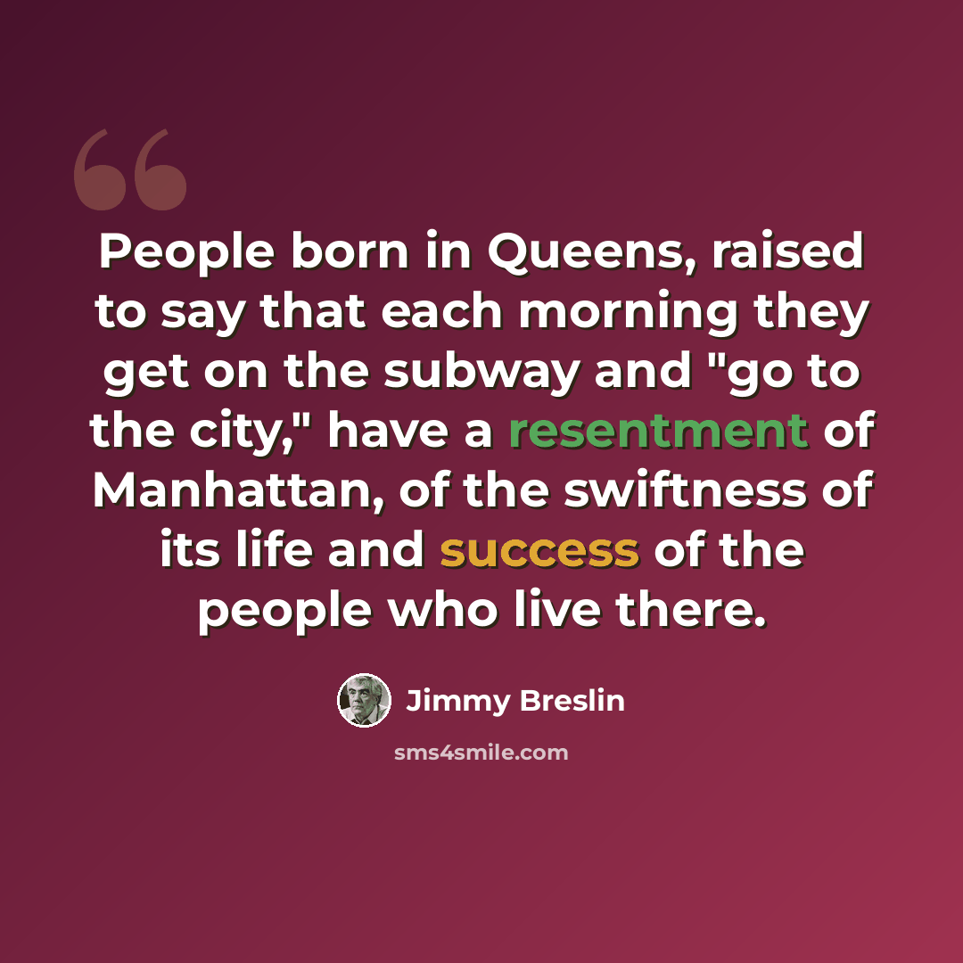 “People born in Queens, raised to say that each morning they get on the subway and "go to the city," have a resentment of Manhattan, of the swiftness of its life and success of the people who live there.” quote by Jimmy Breslin