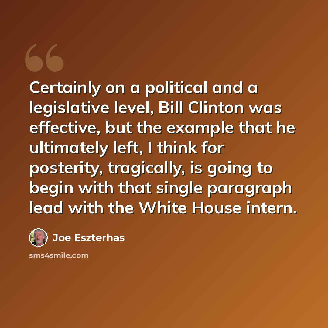“Certainly on a political and a legislative level, Bill Clinton was effective, but the example that he ultimately left, I think for posterity, tragically, is going to begin with that single paragraph lead with the White House intern.” quote by Joe Eszterhas