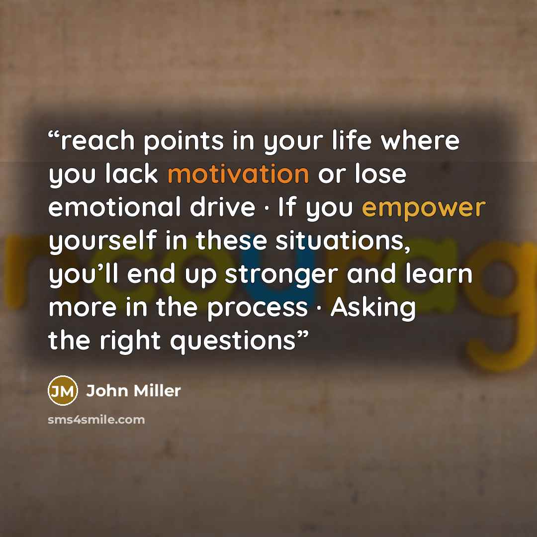 “reach points in your life where you lack motivation or lose emotional drive · If you empower yourself in these situations, you’ll end up stronger and learn more in the process · Asking the right questions” quote by John Miller
