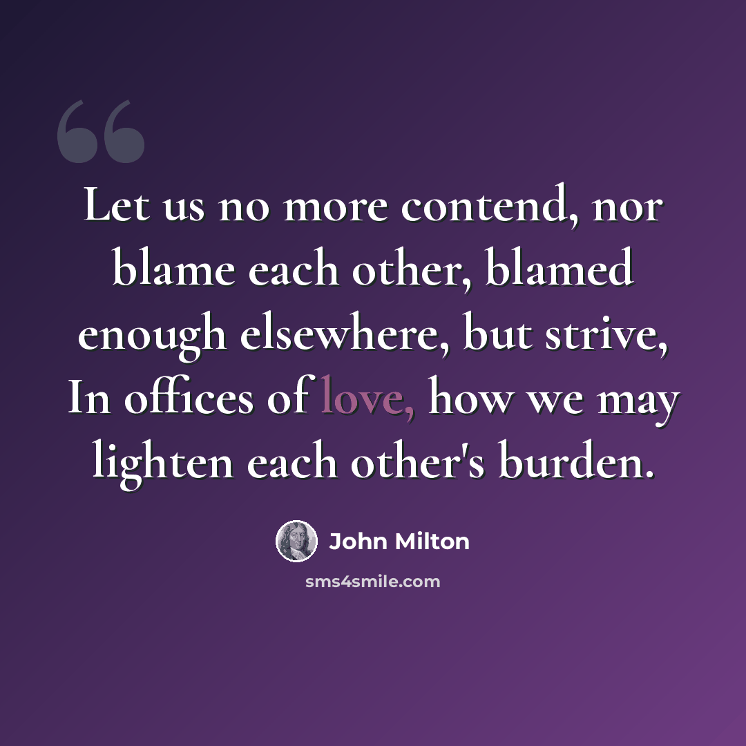 “Let us no more contend, nor blame each other, blamed enough elsewhere, but strive, In offices of love, how we may lighten each other's burden.” quote by John Milton