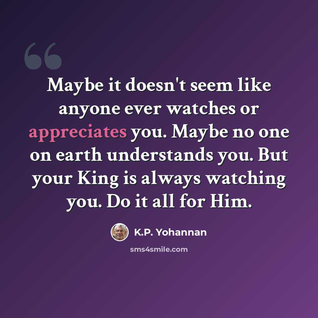 “Maybe it doesn't seem like anyone ever watches or appreciates you. Maybe no one on earth understands you. But your King is always watching you. Do it all for Him.” quote by K.P. Yohannan