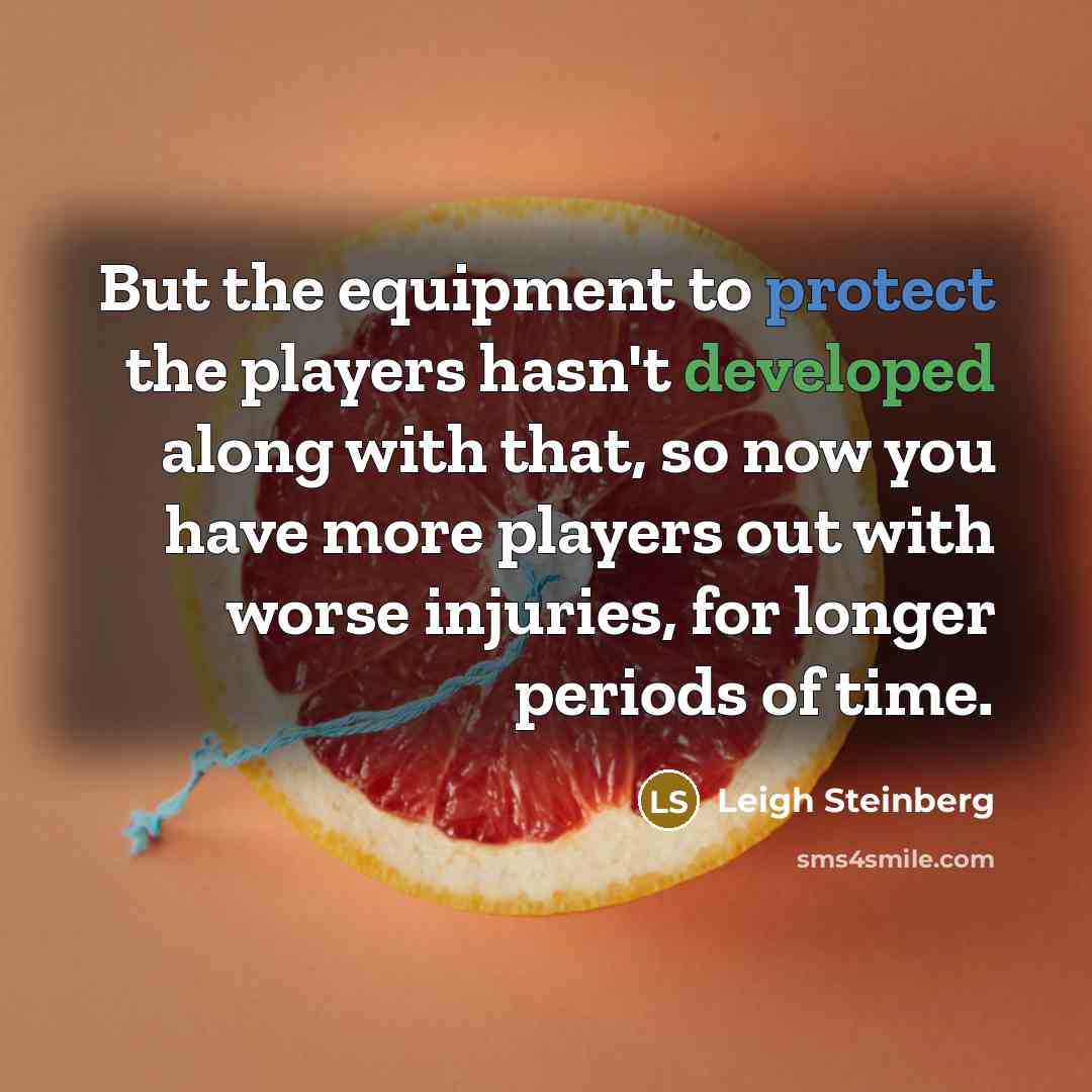 “But the equipment to protect the players hasn't developed along with that, so now you have more players out with worse injuries, for longer periods of time.” quote by Leigh Steinberg