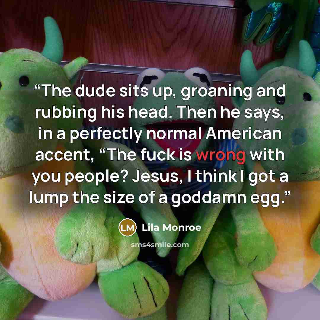“The dude sits up, groaning and rubbing his head. Then he says, in a perfectly normal American accent, “The fuck is wrong with you people? Jesus, I think I got a lump the size of a goddamn egg.” quote by Lila Monroe