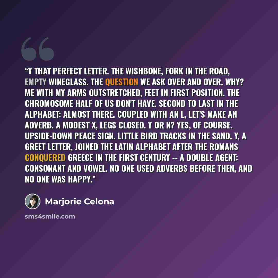 “Y That perfect letter. The wishbone, fork in the road, empty wineglass. The question we ask over and over. Why? Me with my arms outstretched, feet in first position. The chromosome half of us don't have. Second to last in the alphabet: almost there. Coupled with an L, let's make an adverb. A…” quote by Marjorie Celona