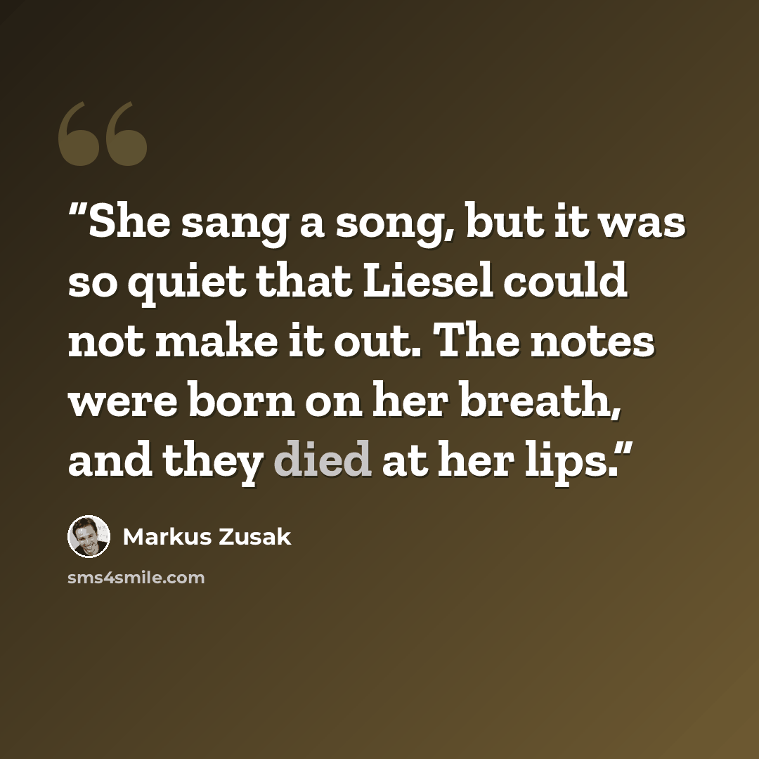 “She sang a song, but it was so quiet that Liesel could not make it out. The notes were born on her breath, and they died at her lips.” quote by Markus Zusak