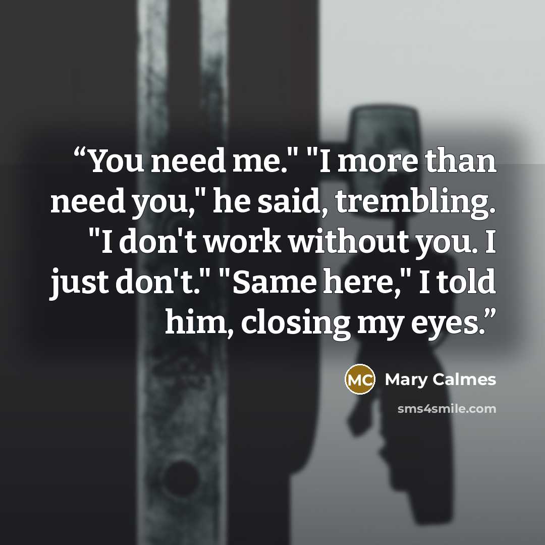 “You need me." "I more than need you," he said, trembling. "I don't work without you. I just don't." "Same here," I told him, closing my eyes.” quote by Mary Calmes
