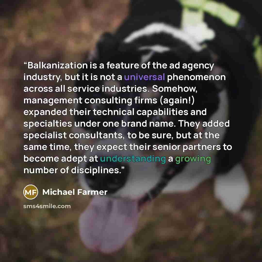 “Balkanization is a feature of the ad agency industry, but it is not a universal phenomenon across all service industries. Somehow, management consulting firms (again!) expanded their technical capabilities and specialties under one brand name. They added specialist consultants, to be sure, but at…” quote by Michael Farmer