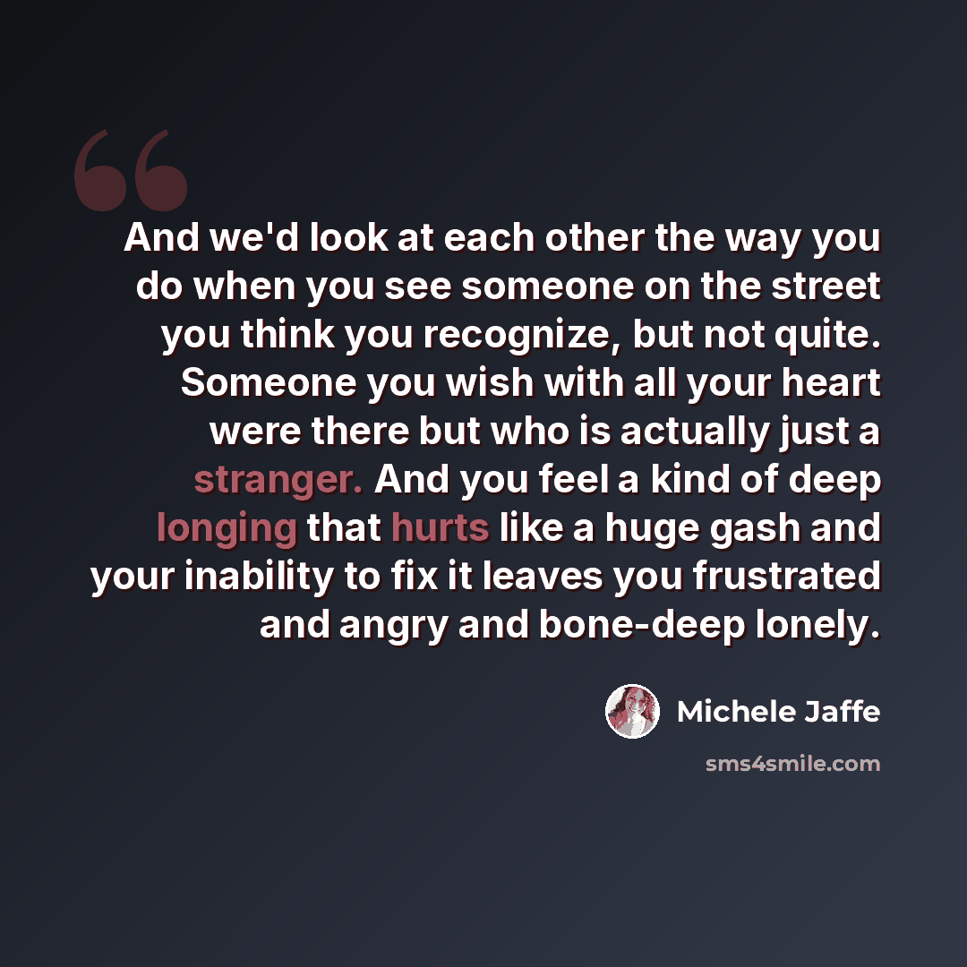 “And we'd look at each other the way you do when you see someone on the street you think you recognize, but not quite. Someone you wish with all your heart were there but who is actually just a stranger. And you feel a kind of deep longing that hurts like a huge gash and your inability to fix it…” quote by Michele Jaffe