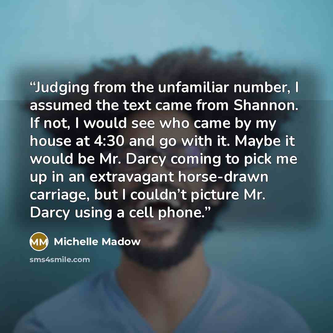 “Judging from the unfamiliar number, I assumed the text came from Shannon. If not, I would see who came by my house at 4:30 and go with it. Maybe it would be Mr. Darcy coming to pick me up in an extravagant horse-drawn carriage, but I couldn’t picture Mr. Darcy using a cell phone.” quote by Michelle Madow