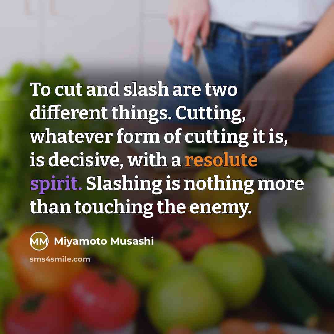 “To cut and slash are two different things. Cutting, whatever form of cutting it is, is decisive, with a resolute spirit. Slashing is nothing more than touching the enemy.” quote by Miyamoto Musashi