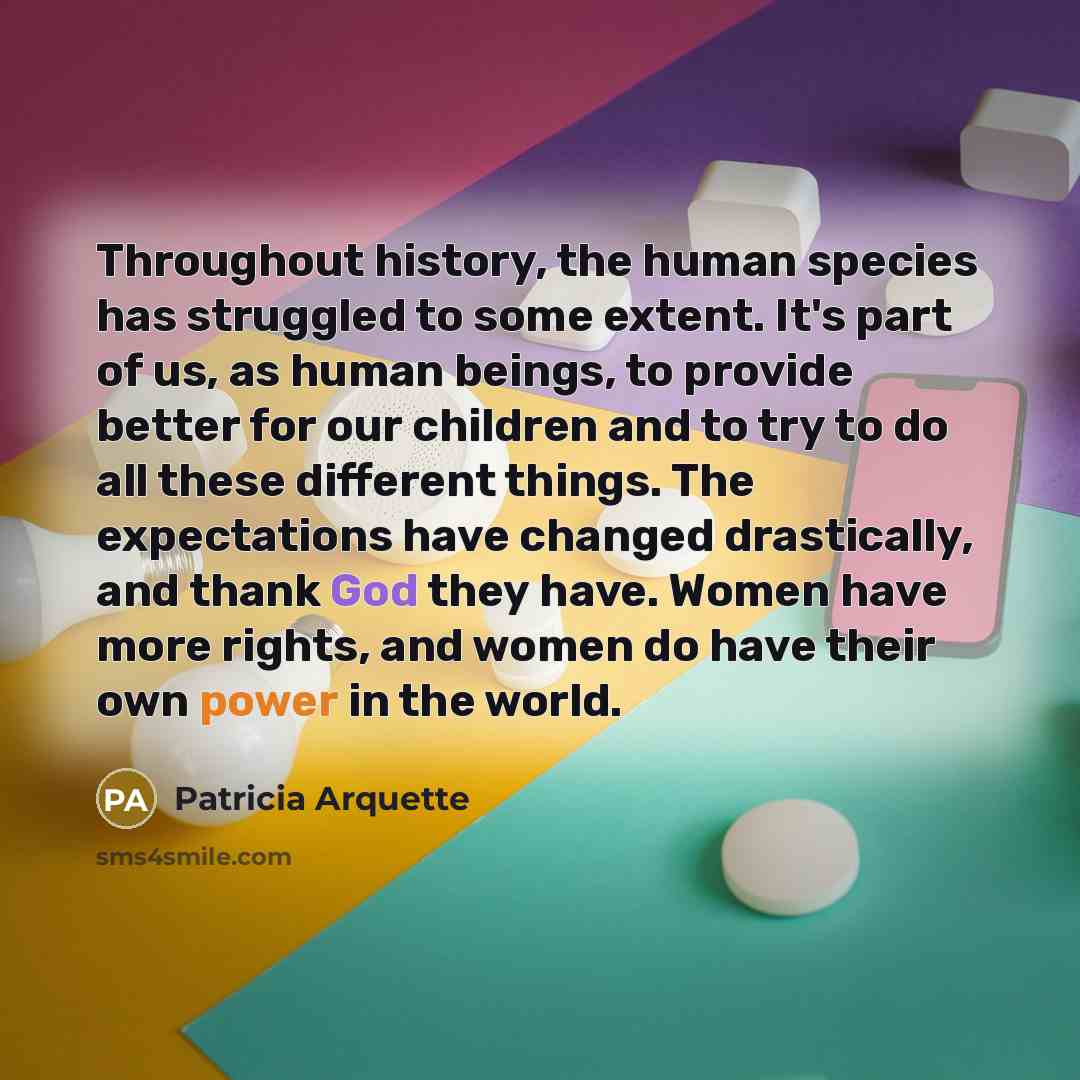 “Throughout history, the human species has struggled to some extent. It's part of us, as human beings, to provide better for our children and to try to do all these different things. The expectations have changed drastically, and thank God they have. Women have more rights, and women do have their…” quote by Patricia Arquette