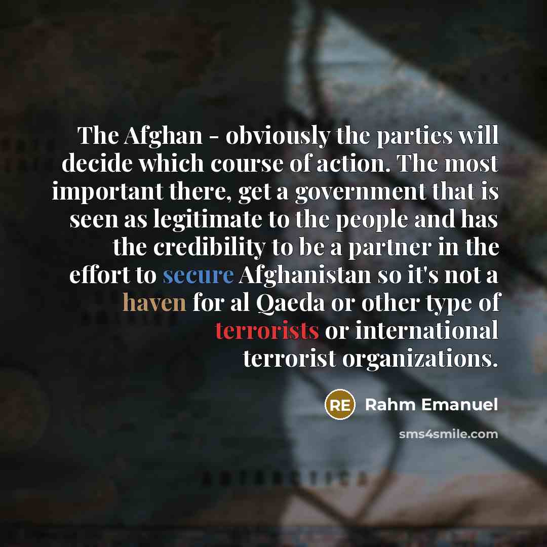 “The Afghan - obviously the parties will decide which course of action. The most important there, get a government that is seen as legitimate to the people and has the credibility to be a partner in the effort to secure Afghanistan so it's not a haven for al Qaeda or other type of terrorists or…” quote by Rahm Emanuel