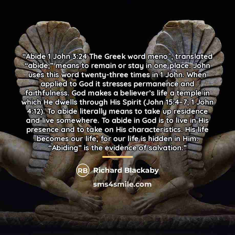 “Abide 1 John 3:24 The Greek word meno¯, translated “abide,” means to remain or stay in one place. John uses this word twenty-three times in 1 John. When applied to God it stresses permanence and faithfulness. God makes a believer’s life a temple in which He dwells through His Spirit (John 15:4–7…” quote by Richard Blackaby