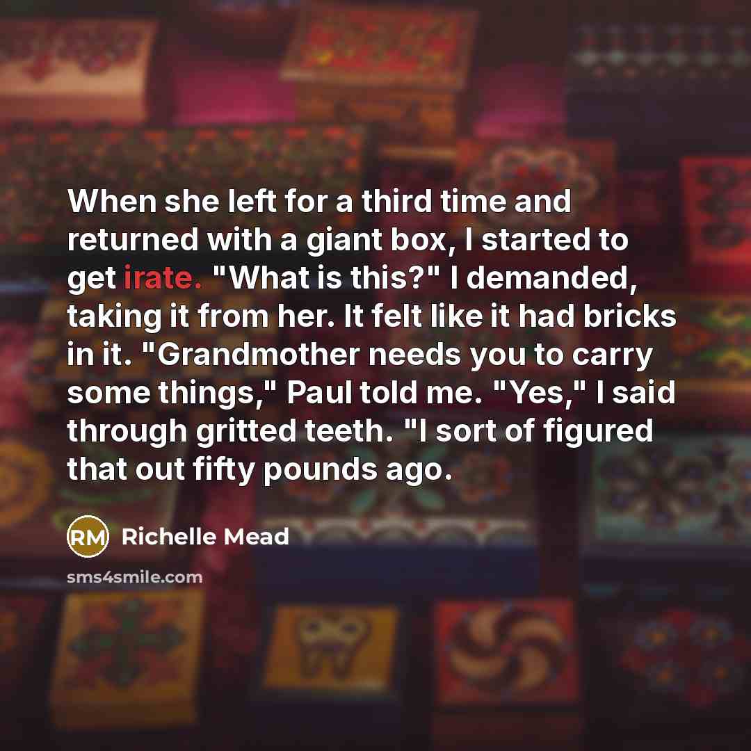 “When she left for a third time and returned with a giant box, I started to get irate. "What is this?" I demanded, taking it from her. It felt like it had bricks in it. "Grandmother needs you to carry some things," Paul told me. "Yes," I said through gritted teeth. "I sort of figured that out fifty…” quote by Richelle Mead