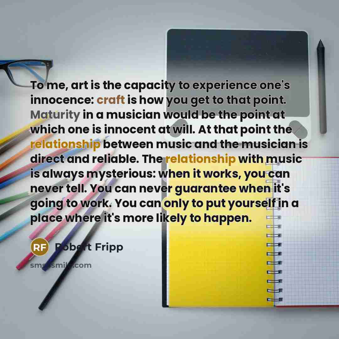 “To me, art is the capacity to experience one's innocence: craft is how you get to that point. Maturity in a musician would be the point at which one is innocent at will. At that point the relationship between music and the musician is direct and reliable. The relationship with music is always…” quote by Robert Fripp