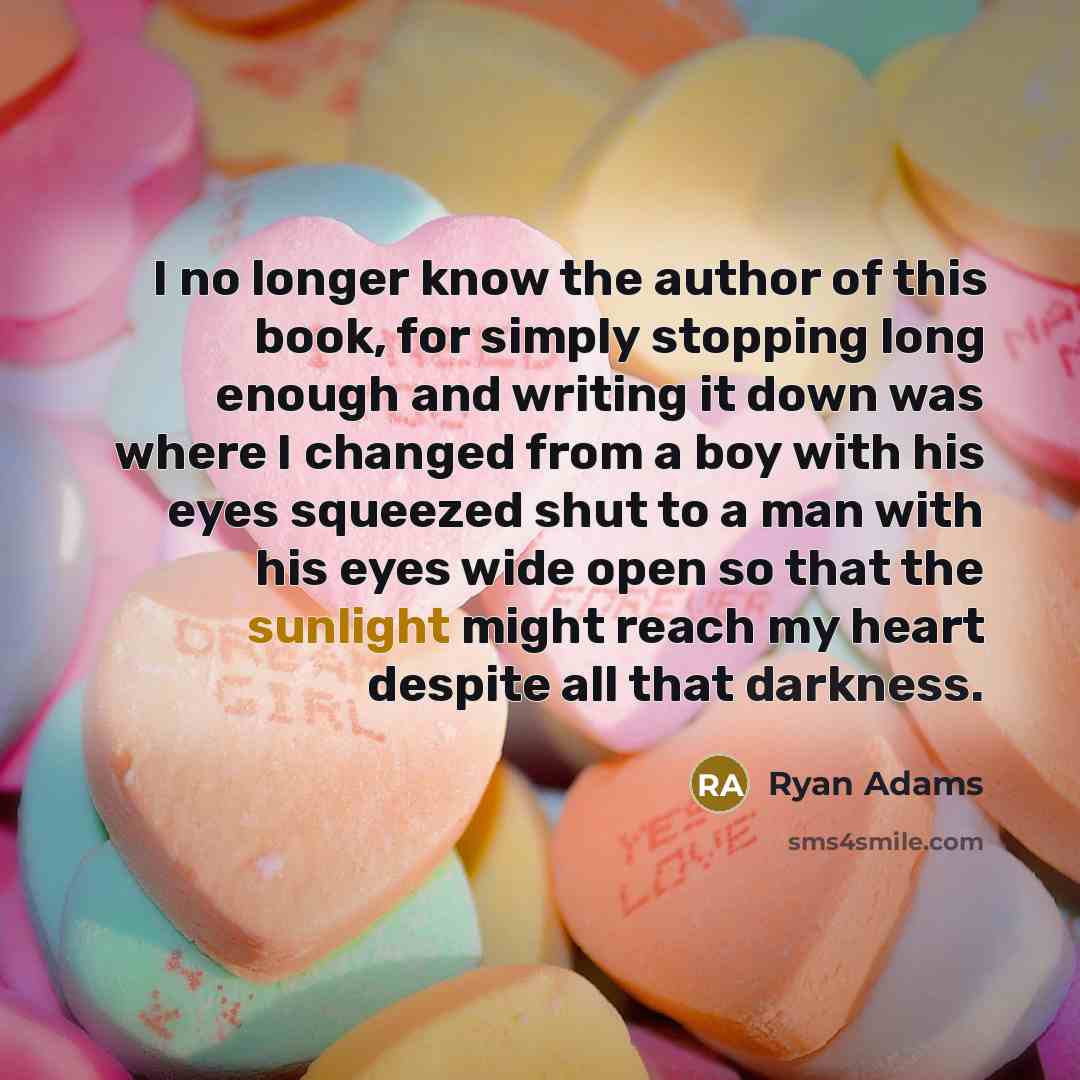 “I no longer know the author of this book, for simply stopping long enough and writing it down was where I changed from a boy with his eyes squeezed shut to a man with his eyes wide open so that the sunlight might reach my heart despite all that darkness.” quote by Ryan Adams