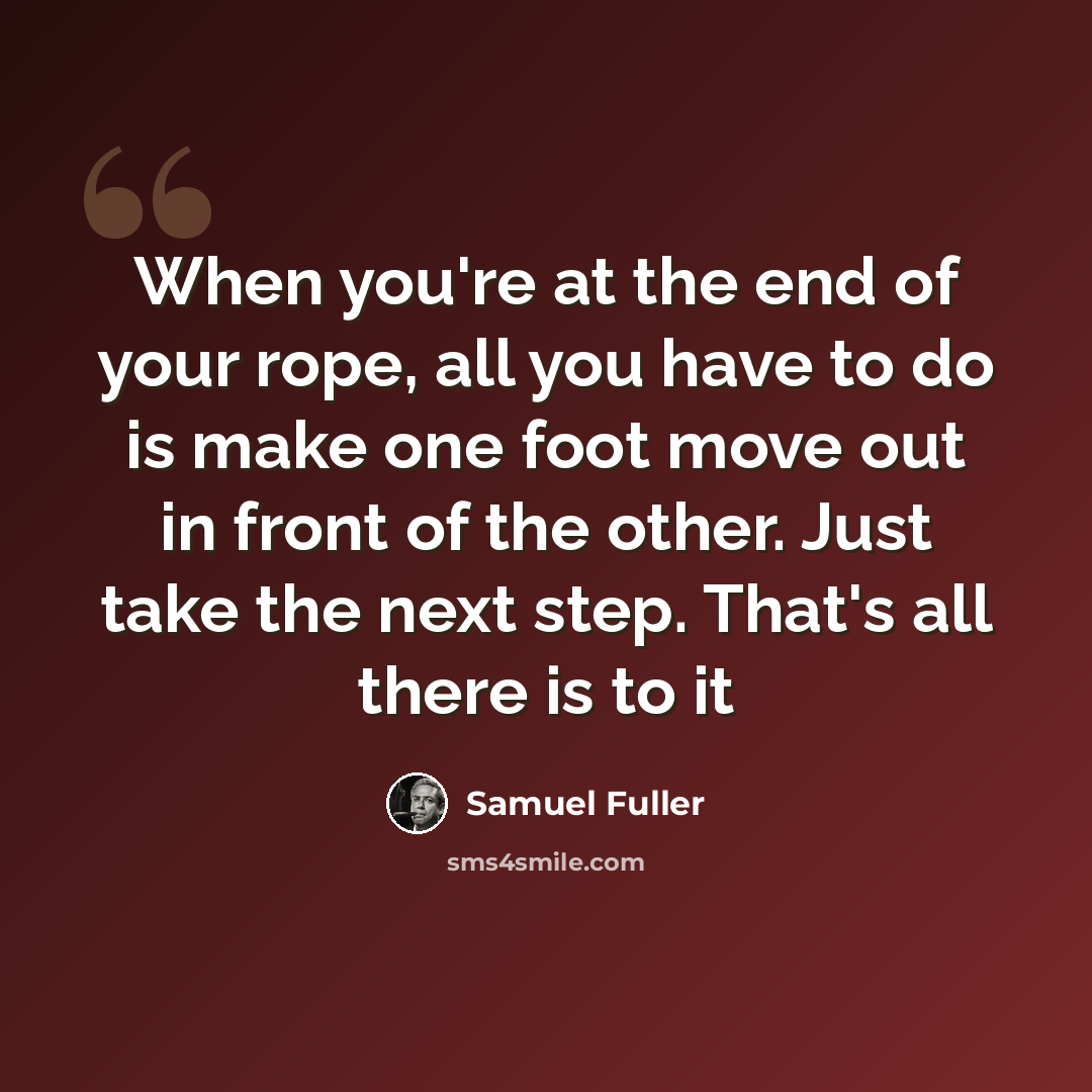 “When you're at the end of your rope, all you have to do is make one foot move out in front of the other. Just take the next step. That's all there is to it” quote by Samuel Fuller