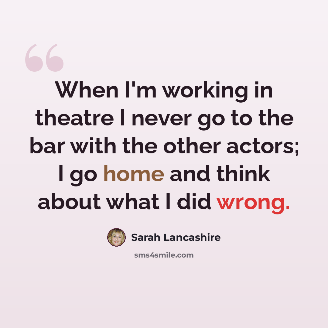 “When I'm working in theatre I never go to the bar with the other actors; I go home and think about what I did wrong.” quote by Sarah Lancashire
