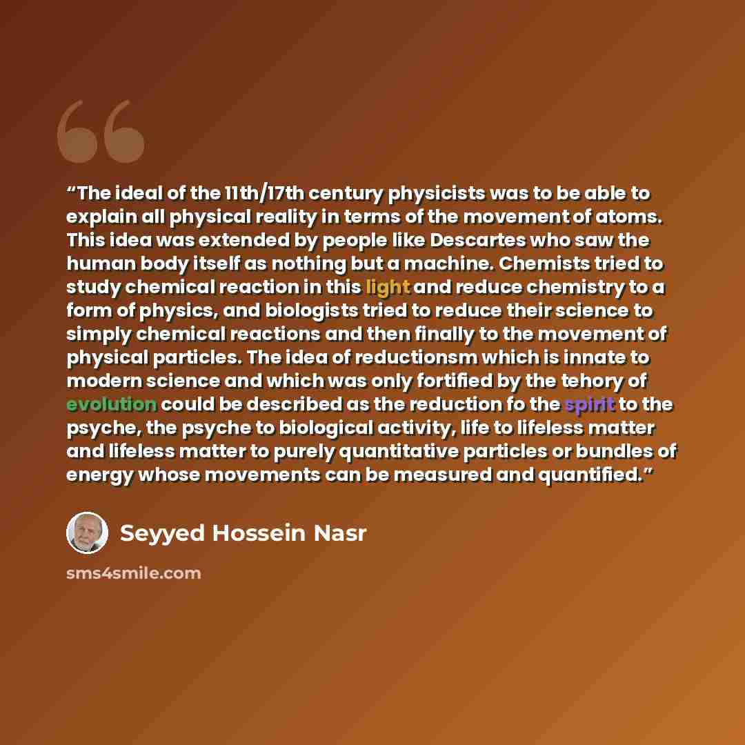 “The ideal of the 11th/17th century physicists was to be able to explain all physical reality in terms of the movement of atoms. This idea was extended by people like Descartes who saw the human body itself as nothing but a machine. Chemists tried to study chemical reaction in this light and reduce…” quote by Seyyed Hossein Nasr