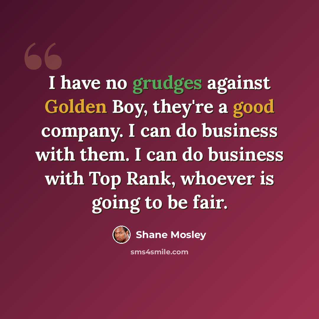 “I have no grudges against Golden Boy, they're a good company. I can do business with them. I can do business with Top Rank, whoever is going to be fair.” quote by Shane Mosley