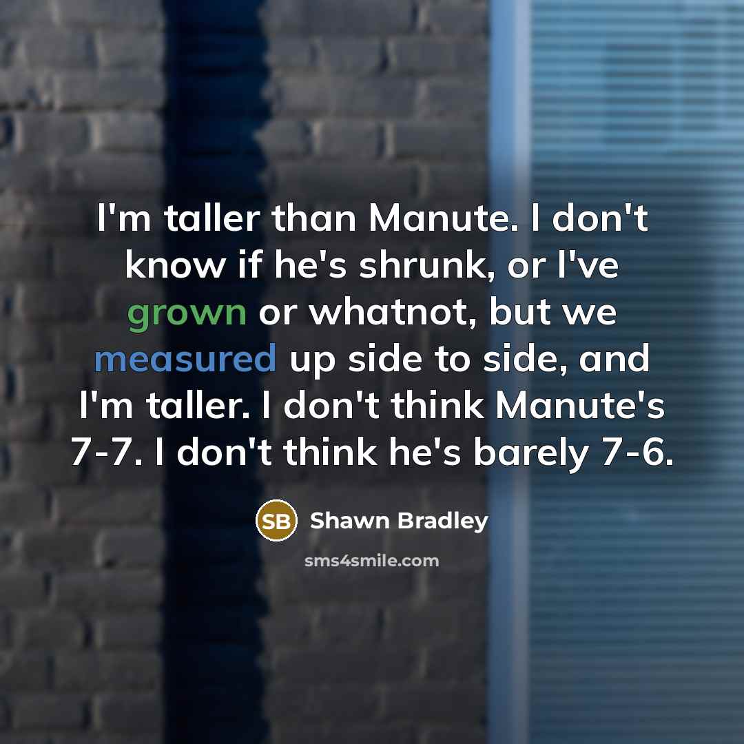 “I'm taller than Manute. I don't know if he's shrunk, or I've grown or whatnot, but we measured up side to side, and I'm taller. I don't think Manute's 7-7. I don't think he's barely 7-6.” quote by Shawn Bradley