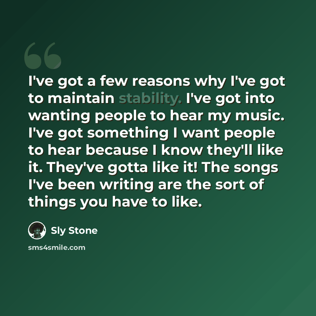 “I've got a few reasons why I've got to maintain stability. I've got into wanting people to hear my music. I've got something I want people to hear because I know they'll like it. They've gotta like it! The songs I've been writing are the sort of things you have to like.” quote by Sly Stone