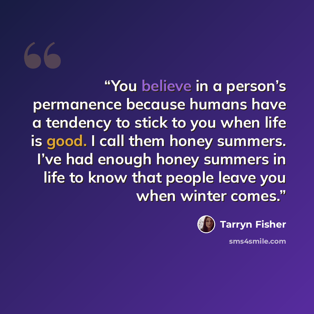 “You believe in a person’s permanence because humans have a tendency to stick to you when life is good. I call them honey summers. I’ve had enough honey summers in life to know that people leave you when winter comes.” quote by Tarryn Fisher