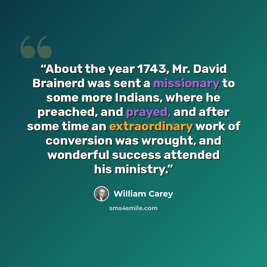 “About the year 1743, Mr. David Brainerd was sent a missionary to some more Indians, where he preached, and prayed, and after some time an extraordinary work of conversion was wrought, and wonderful success attended his ministry.” quote by William Carey