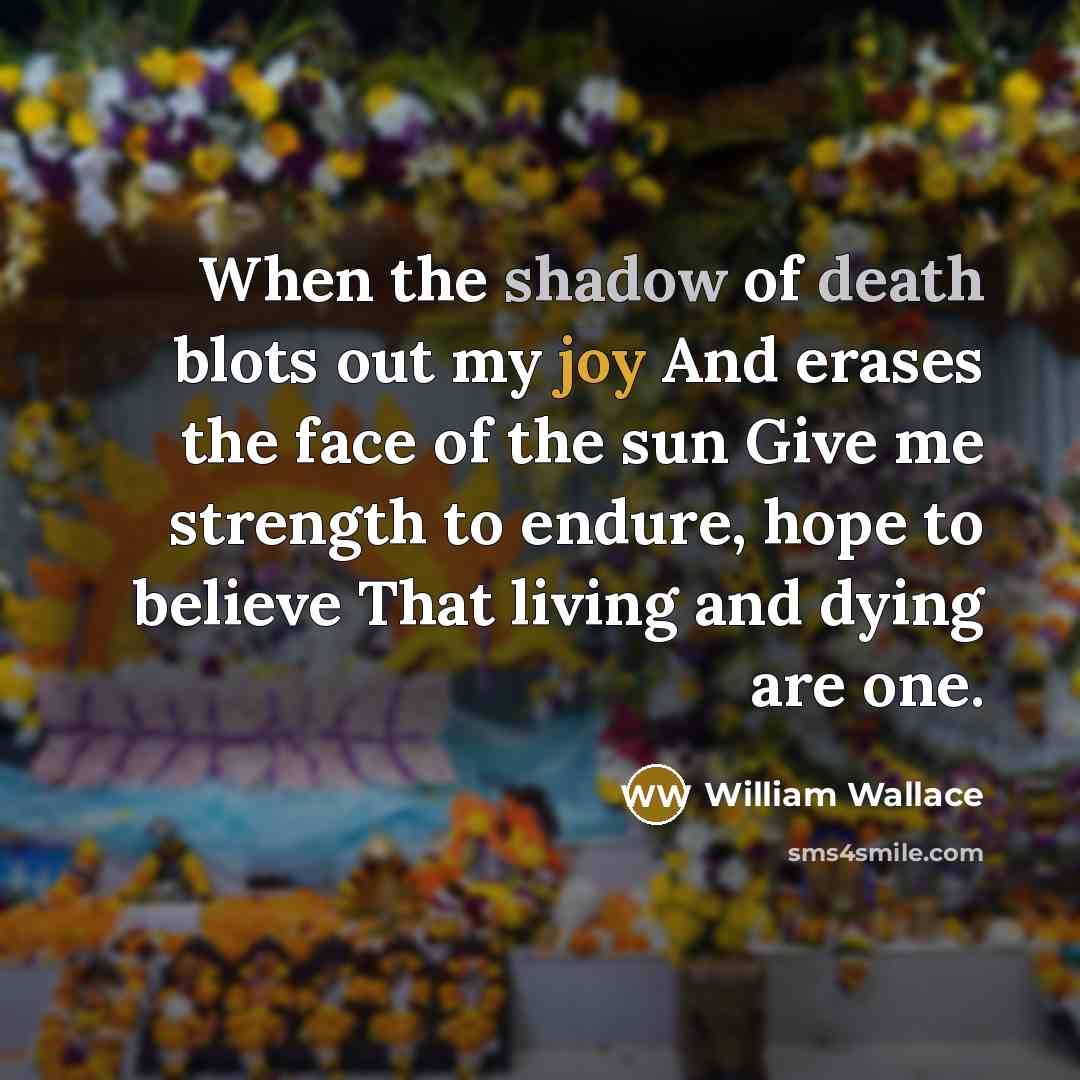“When the shadow of death blots out my joy And erases the face of the sun Give me strength to endure, hope to believe That living and dying are one.” quote by William Wallace