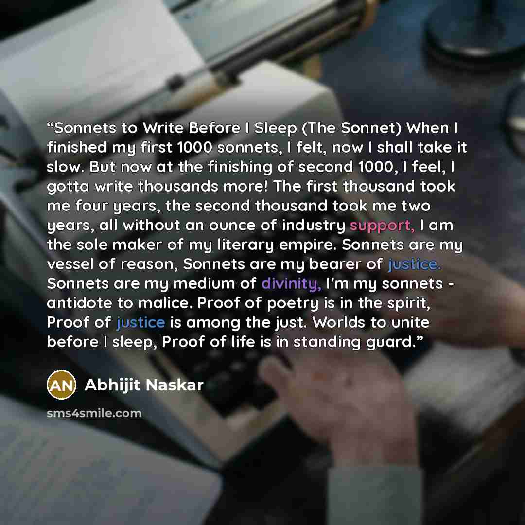 “Sonnets to Write Before I Sleep (The Sonnet) When I finished my first 1000 sonnets, I felt, now I shall take it slow. But now at the finishing of second 1000, I feel, I gotta write thousands more! The first thousand took me four years, the second thousand took me two years, all without an ounce of…” quote by Abhijit Naskar