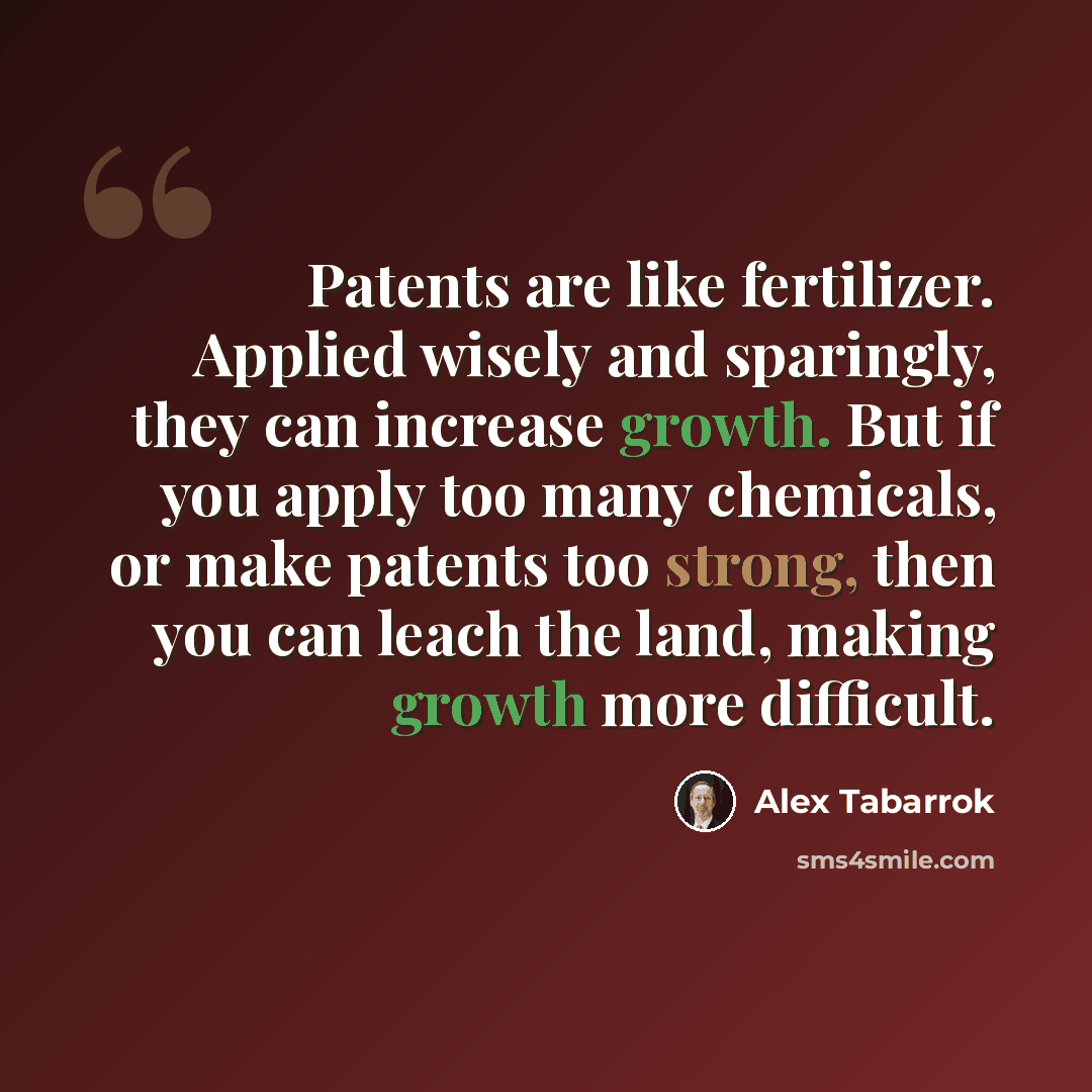 “Patents are like fertilizer. Applied wisely and sparingly, they can increase growth. But if you apply too many chemicals, or make patents too strong, then you can leach the land, making growth more difficult.” quote by Alex Tabarrok