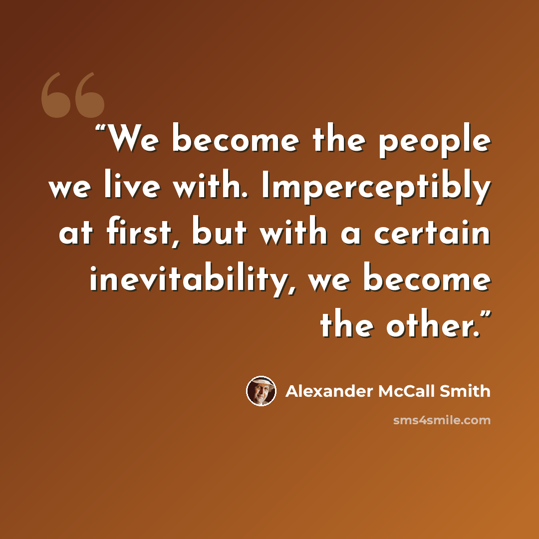 “We become the people we live with. Imperceptibly at first, but with a certain inevitability, we become the other.” quote by Alexander McCall Smith