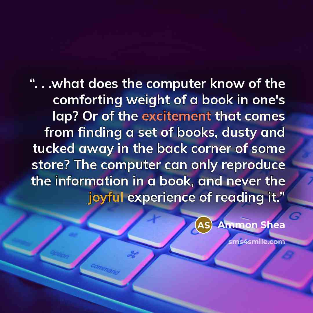 “. . .what does the computer know of the comforting weight of a book in one's lap? Or of the excitement that comes from finding a set of books, dusty and tucked away in the back corner of some store? The computer can only reproduce the information in a book, and never the joyful experience of…” quote by Ammon Shea