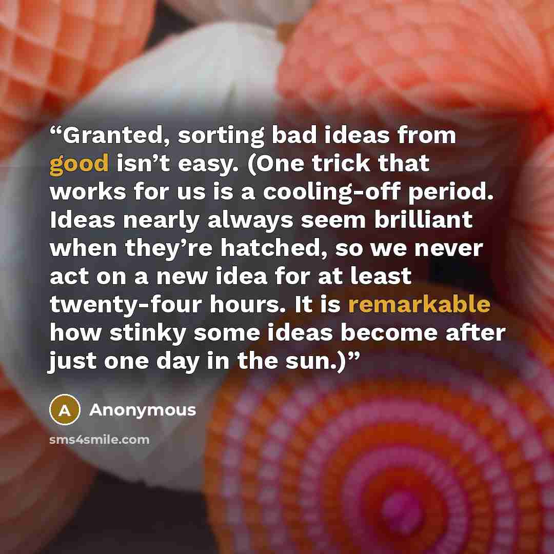 “Granted, sorting bad ideas from good isn’t easy. (One trick that works for us is a cooling-off period. Ideas nearly always seem brilliant when they’re hatched, so we never act on a new idea for at least twenty-four hours. It is remarkable how stinky some ideas become after just one day in the sun.)” quote by Anonymous