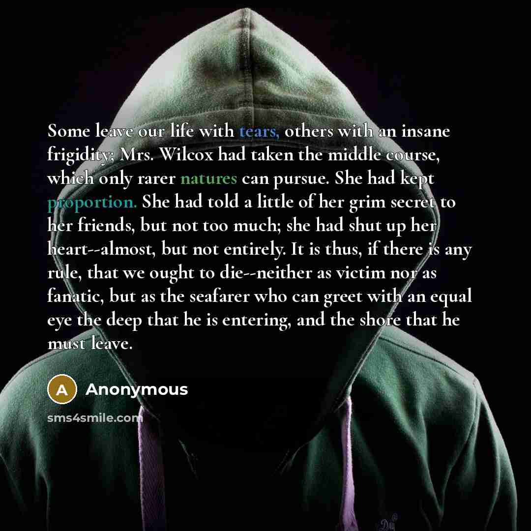 “Some leave our life with tears, others with an insane frigidity; Mrs. Wilcox had taken the middle course, which only rarer natures can pursue. She had kept proportion. She had told a little of her grim secret to her friends, but not too much; she had shut up her heart--almost, but not entirely. It…” quote by Anonymous