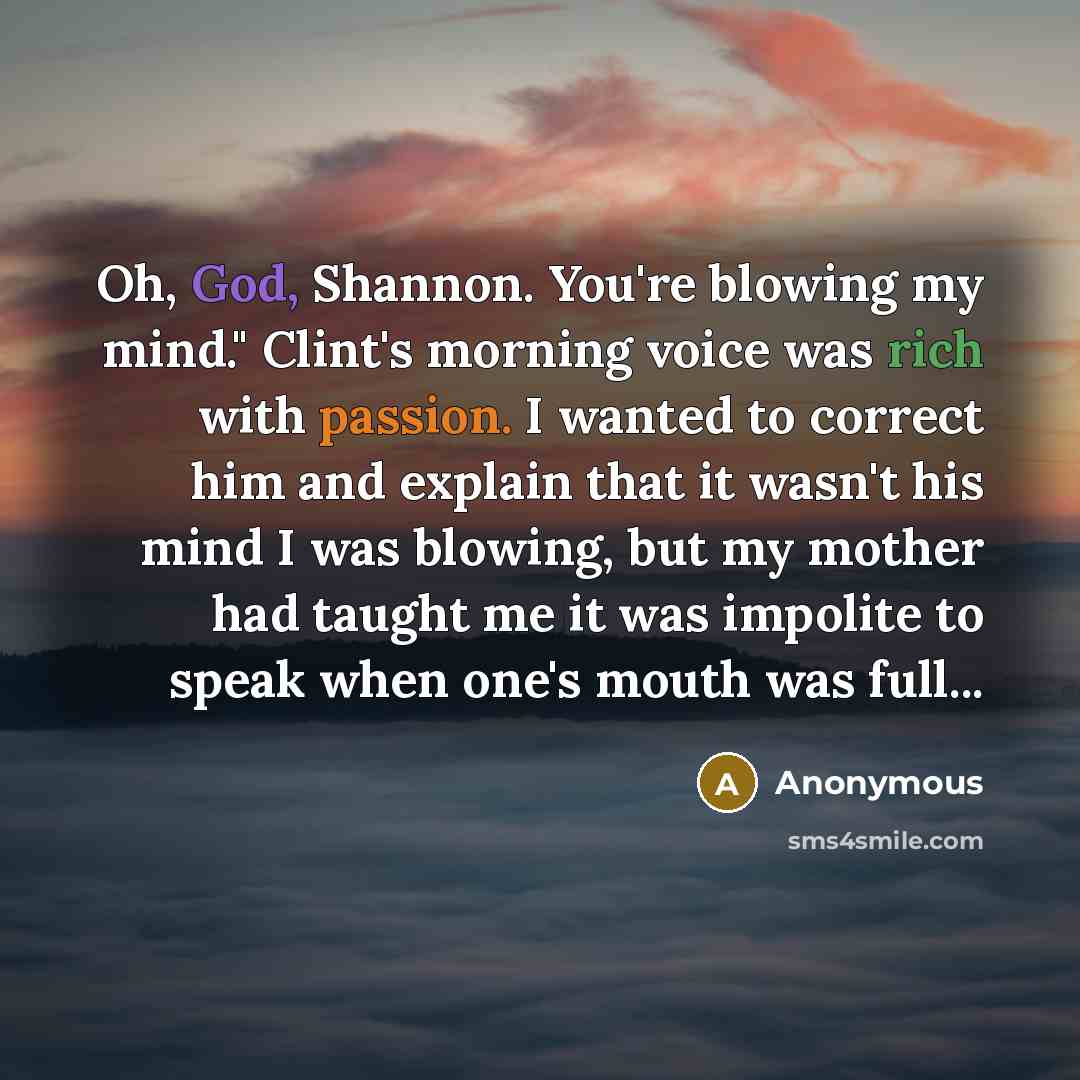 “Oh, God, Shannon. You're blowing my mind." Clint's morning voice was rich with passion. I wanted to correct him and explain that it wasn't his mind I was blowing, but my mother had taught me it was impolite to speak when one's mouth was full...” quote by Anonymous