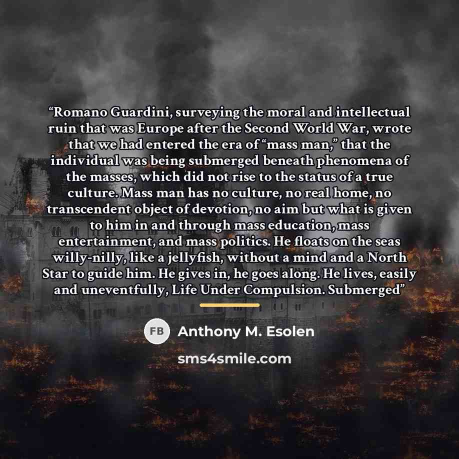 “Romano Guardini, surveying the moral and intellectual ruin that was Europe after the Second World War, wrote that we had entered the era of “mass man,” that the individual was being submerged beneath phenomena of the masses, which did not rise to the status of a true culture. Mass man has no…” quote by Anthony M. Esolen