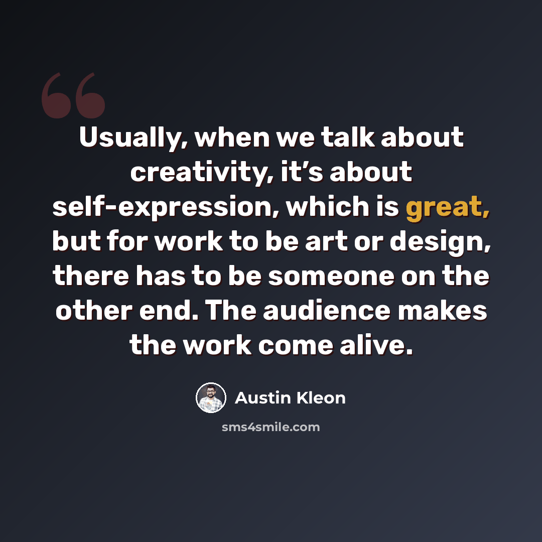 “Usually, when we talk about creativity, it’s about self-expression, which is great, but for work to be art or design, there has to be someone on the other end. The audience makes the work come alive.” quote by Austin Kleon