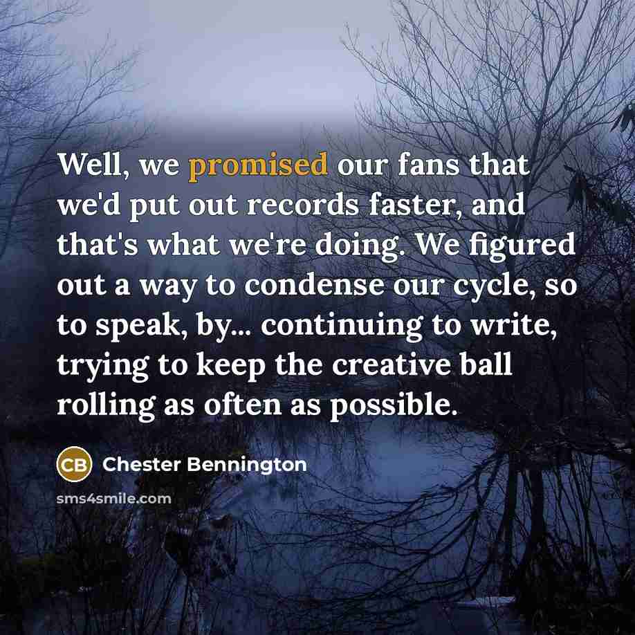 “Well, we promised our fans that we'd put out records faster, and that's what we're doing. We figured out a way to condense our cycle, so to speak, by... continuing to write, trying to keep the creative ball rolling as often as possible.” quote by Chester Bennington