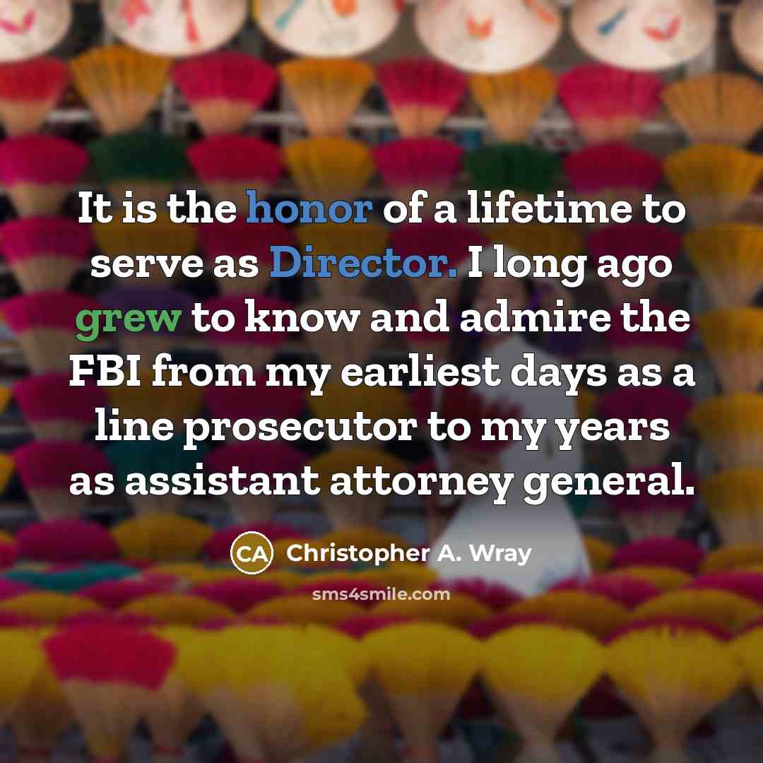 “It is the honor of a lifetime to serve as Director. I long ago grew to know and admire the FBI from my earliest days as a line prosecutor to my years as assistant attorney general.” quote by Christopher A. Wray