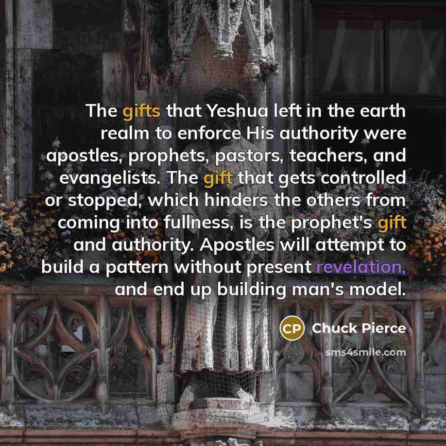 “The gifts that Yeshua left in the earth realm to enforce His authority were apostles, prophets, pastors, teachers, and evangelists. The gift that gets controlled or stopped, which hinders the others from coming into fullness, is the prophet's gift and authority. Apostles will attempt to build a…” quote by Chuck Pierce