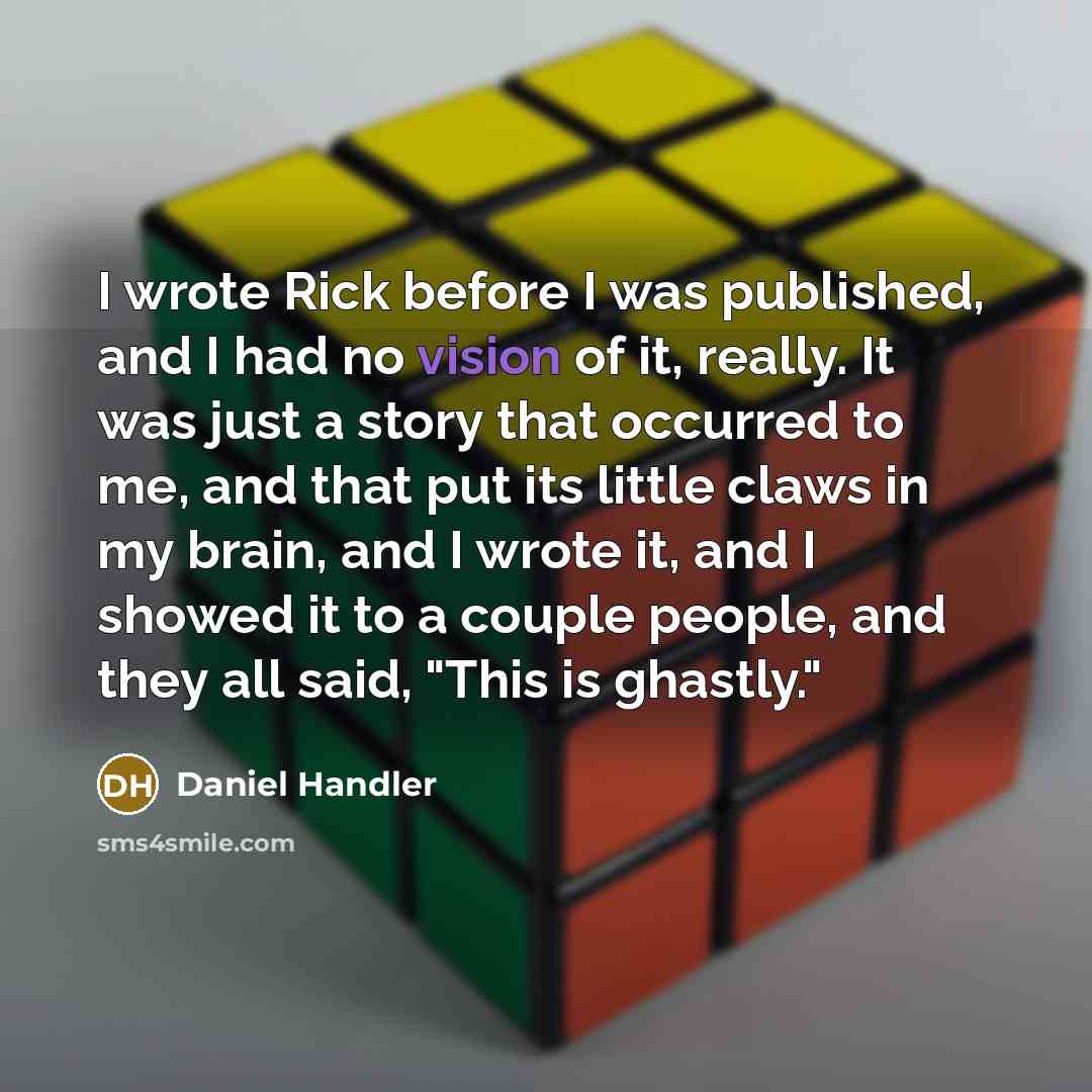 “I wrote Rick before I was published, and I had no vision of it, really. It was just a story that occurred to me, and that put its little claws in my brain, and I wrote it, and I showed it to a couple people, and they all said, "This is ghastly."” quote by Daniel Handler