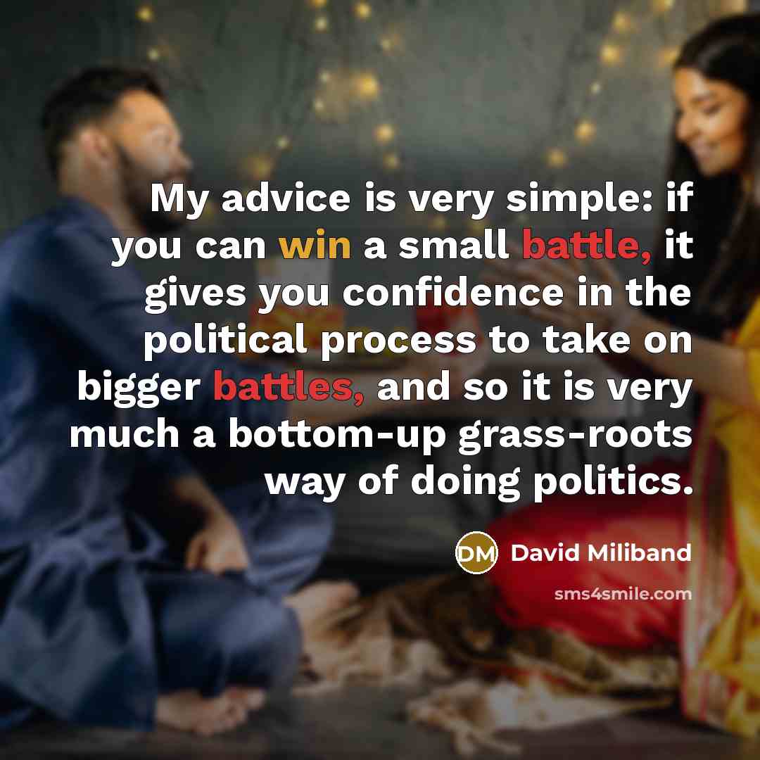 “My advice is very simple: if you can win a small battle, it gives you confidence in the political process to take on bigger battles, and so it is very much a bottom-up grass-roots way of doing politics.” quote by David Miliband