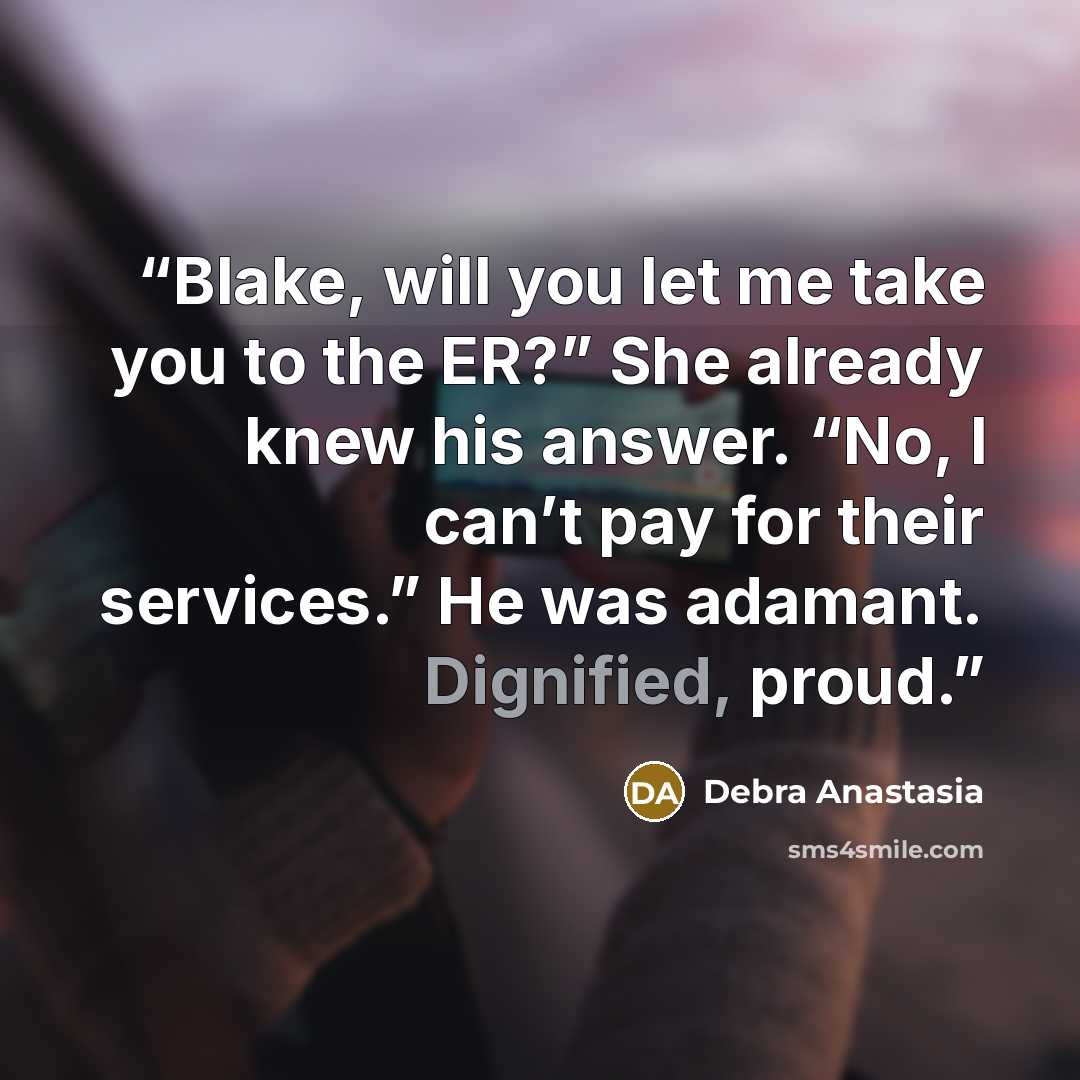 “Blake, will you let me take you to the ER?” She already knew his answer. “No, I can’t pay for their services.” He was adamant. Dignified, proud.” quote by Debra Anastasia