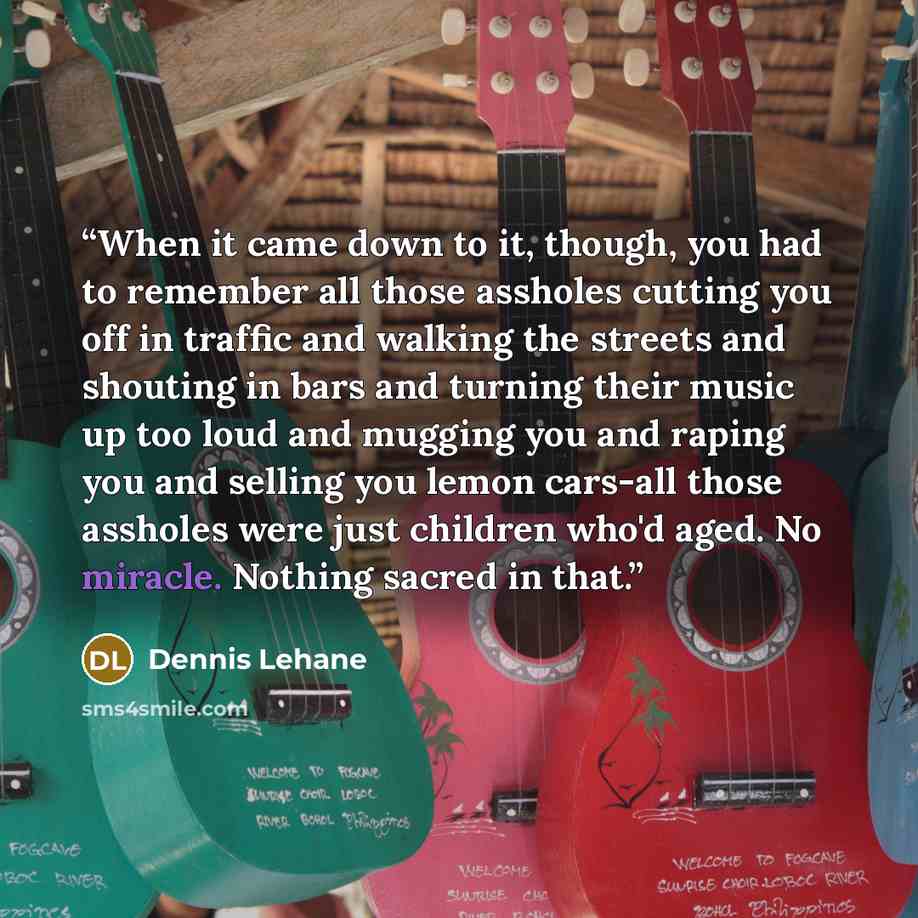 “When it came down to it, though, you had to remember all those assholes cutting you off in traffic and walking the streets and shouting in bars and turning their music up too loud and mugging you and raping you and selling you lemon cars-all those assholes were just children who'd aged. No…” quote by Dennis Lehane