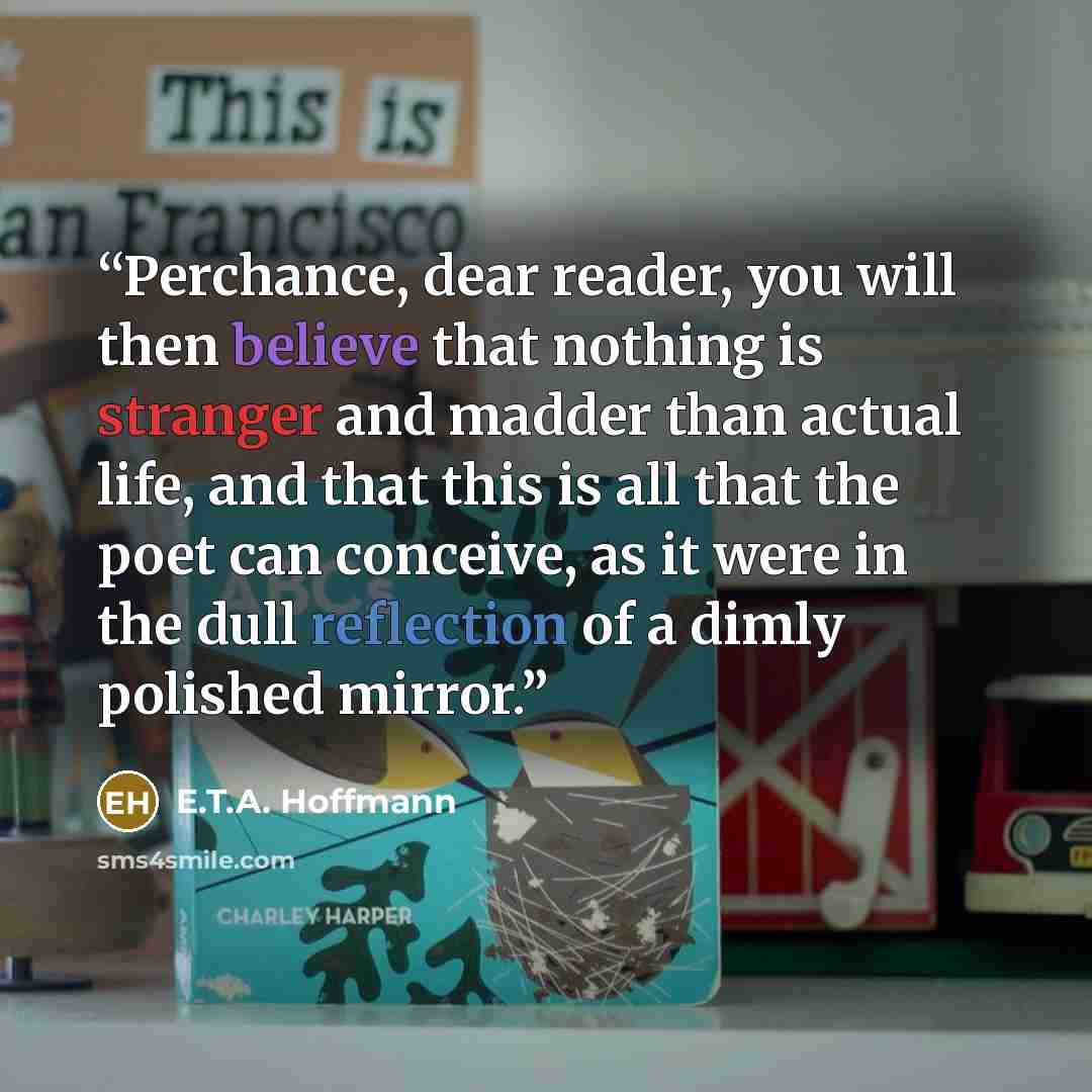 “Perchance, dear reader, you will then believe that nothing is stranger and madder than actual life, and that this is all that the poet can conceive, as it were in the dull reflection of a dimly polished mirror.” quote by E.T.A. Hoffmann