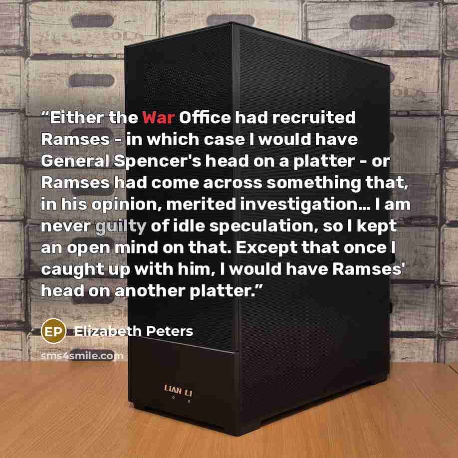 “Either the War Office had recruited Ramses - in which case I would have General Spencer's head on a platter - or Ramses had come across something that, in his opinion, merited investigation… I am never guilty of idle speculation, so I kept an open mind on that. Except that once I caught up with…” quote by Elizabeth Peters