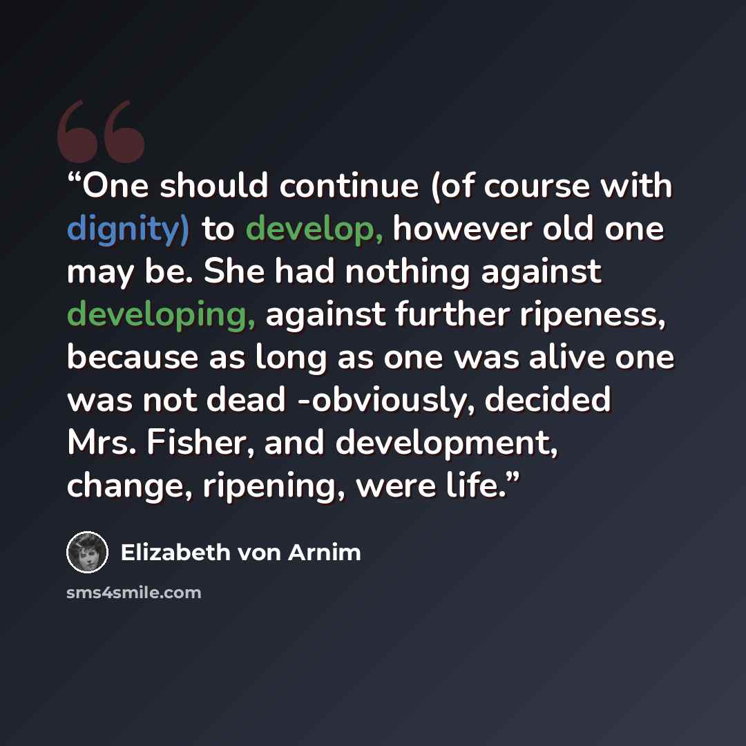 “One should continue (of course with dignity) to develop, however old one may be. She had nothing against developing, against further ripeness, because as long as one was alive one was not dead -obviously, decided Mrs. Fisher, and development, change, ripening, were life.” quote by Elizabeth von Arnim
