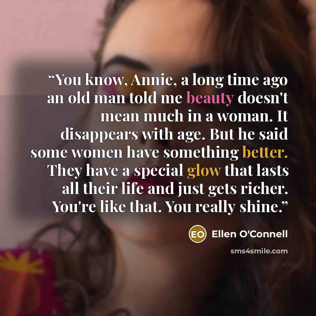 “You know, Annie, a long time ago an old man told me beauty doesn't mean much in a woman. It disappears with age. But he said some women have something better. They have a special glow that lasts all their life and just gets richer. You're like that. You really shine.” quote by Ellen O'Connell